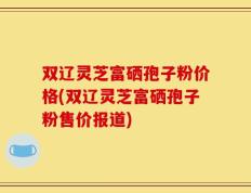 双辽灵芝富硒孢子粉价格(双辽灵芝富硒孢子粉售价报道)