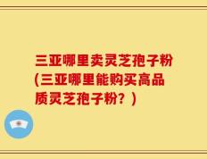 三亚哪里卖灵芝孢子粉(三亚哪里能购买高品质灵芝孢子粉？)