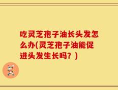 吃灵芝孢子油长头发怎么办(灵芝孢子油能促进头发生长吗？)
