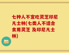 七种人不宜吃灵芝印尼凡士林(七类人不适合食用灵芝 及印尼凡士林)