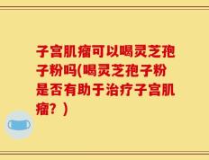 子宫肌瘤可以喝灵芝孢子粉吗(喝灵芝孢子粉是否有助于治疗子宫肌瘤？)