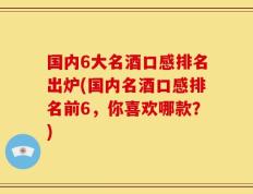 国内6大名酒口感排名出炉(国内名酒口感排名前6，你喜欢哪款？)