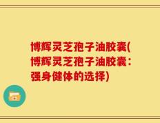 博辉灵芝孢子油胶囊(博辉灵芝孢子油胶囊：强身健体的选择)