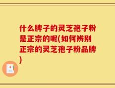 什么牌子的灵芝孢子粉是正宗的呢(如何辨别正宗的灵芝孢子粉品牌)