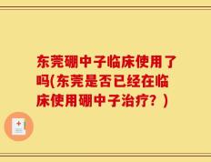 东莞硼中子临床使用了吗(东莞是否已经在临床使用硼中子治疗？)