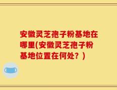 安徽灵芝孢子粉基地在哪里(安徽灵芝孢子粉基地位置在何处？)