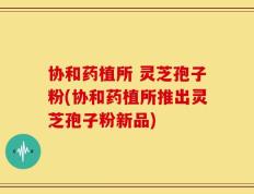 协和药植所 灵芝孢子粉(协和药植所推出灵芝孢子粉新品)