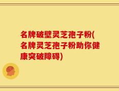 名牌破壁灵芝孢子粉(名牌灵芝孢子粉助你健康突破障碍)