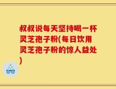 叔叔说每天坚持喝一杯灵芝孢子粉(每日饮用灵芝孢子粉的惊人益处)