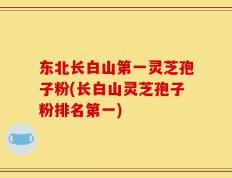 东北长白山第一灵芝孢子粉(长白山灵芝孢子粉排名第一)