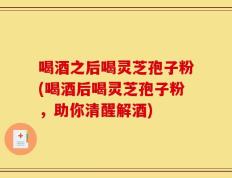 喝酒之后喝灵芝孢子粉(喝酒后喝灵芝孢子粉，助你清醒解酒)
