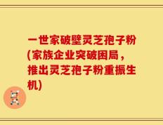 一世家破壁灵芝孢子粉(家族企业突破困局，推出灵芝孢子粉重振生机)