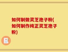 如何制做灵芝孢子粉(如何制作纯正灵芝孢子粉)