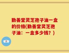 勤善堂灵芝孢子油一盒的价格(勤善堂灵芝孢子油：一盒多少钱？)