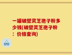 一罐破壁灵芝孢子粉多少钱(破壁灵芝孢子粉：价格查询)