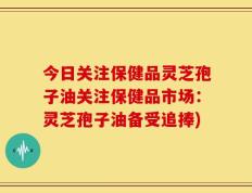 今日关注保健品灵芝孢子油关注保健品市场：灵芝孢子油备受追捧)