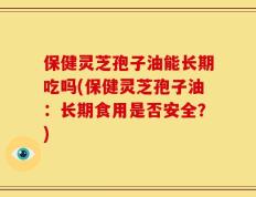 保健灵芝孢子油能长期吃吗(保健灵芝孢子油：长期食用是否安全？)