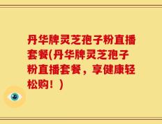 丹华牌灵芝孢子粉直播套餐(丹华牌灵芝孢子粉直播套餐，享健康轻松购！)