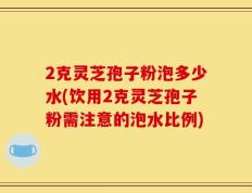 2克灵芝孢子粉泡多少水(饮用2克灵芝孢子粉需注意的泡水比例)