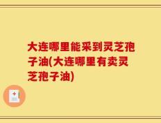 大连哪里能采到灵芝孢子油(大连哪里有卖灵芝孢子油)