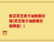修正灵芝孢子油胶囊价格(灵芝孢子油胶囊价格降低！)