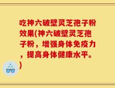 吃神六破壁灵芝孢子粉效果(神六破壁灵芝孢子粉，增强身体免疫力，提高身体健康水平。)
