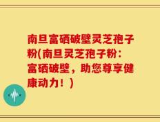 南旦富硒破壁灵芝孢子粉(南旦灵芝孢子粉：富硒破壁，助您尊享健康动力！)