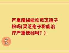 严重便秘能吃灵芝孢子粉吗(灵芝孢子粉能治疗严重便秘吗？)