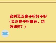 安利灵芝孢子粉好不好(灵芝孢子粉推荐，功效如何？)