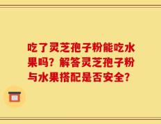 吃了灵芝孢子粉能吃水果吗？解答灵芝孢子粉与水果搭配是否安全？