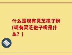 什么是现有灵芝孢子粉(现有灵芝孢子粉是什么？)