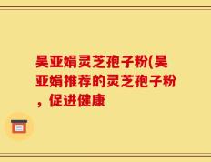 吴亚娟灵芝孢子粉(吴亚娟推荐的灵芝孢子粉，促进健康