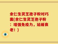 余仁生灵芝孢子粉对巧囊(余仁生灵芝孢子粉：增强免疫力，延缓衰老！)