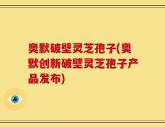 奥默破壁灵芝孢子(奥默创新破壁灵芝孢子产品发布)