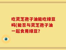 吃灵芝孢子油能吃绿豆吗(能否与灵芝孢子油一起食用绿豆？