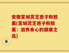 安徽宣城灵芝孢子粉胶囊(宣城灵芝孢子粉胶囊：滋养身心的健康之选)
