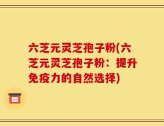 六芝元灵芝孢子粉(六芝元灵芝孢子粉：提升免疫力的自然选择)