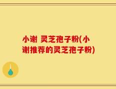 小谢 灵芝孢子粉(小谢推荐的灵芝孢子粉)
