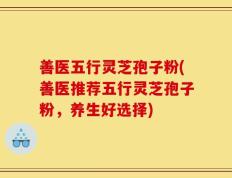 善医五行灵芝孢子粉(善医推荐五行灵芝孢子粉，养生好选择)