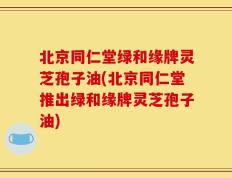 北京同仁堂绿和缘牌灵芝孢子油(北京同仁堂推出绿和缘牌灵芝孢子油)