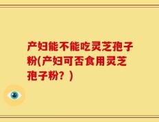 产妇能不能吃灵芝孢子粉(产妇可否食用灵芝孢子粉？)