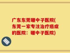 广东东莞硼中子医院(东莞一家专注治疗癌症的医院：硼中子医院)