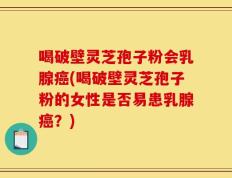 喝破壁灵芝孢子粉会乳腺癌(喝破壁灵芝孢子粉的女性是否易患乳腺癌？)