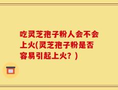 吃灵芝孢子粉人会不会上火(灵芝孢子粉是否容易引起上火？)