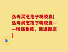 弘寿灵芝孢子粉胶囊(弘寿灵芝孢子粉胶囊——增强免疫，促进健康)