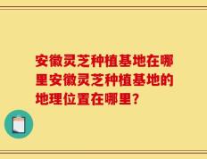安徽灵芝种植基地在哪里安徽灵芝种植基地的地理位置在哪里？