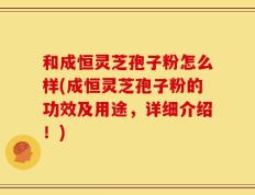 和成恒灵芝孢子粉怎么样(成恒灵芝孢子粉的功效及用途，详细介绍！)