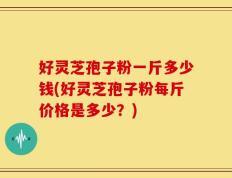 好灵芝孢子粉一斤多少钱(好灵芝孢子粉每斤价格是多少？)