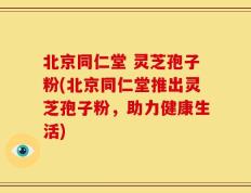 北京同仁堂 灵芝孢子粉(北京同仁堂推出灵芝孢子粉，助力健康生活)