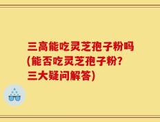 三高能吃灵芝孢子粉吗(能否吃灵芝孢子粉？三大疑问解答)